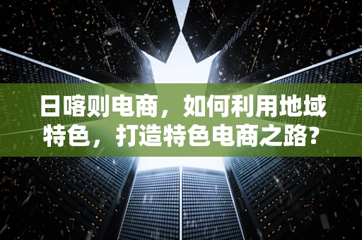 日喀则电商，如何利用地域特色，打造特色电商之路？
