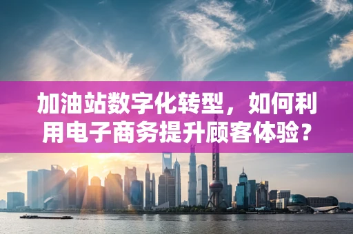加油站数字化转型，如何利用电子商务提升顾客体验？