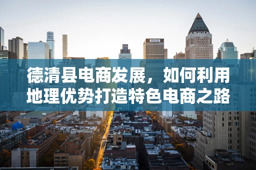 德清县电商发展，如何利用地理优势打造特色电商之路？