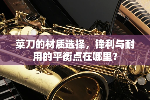 菜刀的材质选择，锋利与耐用的平衡点在哪里？