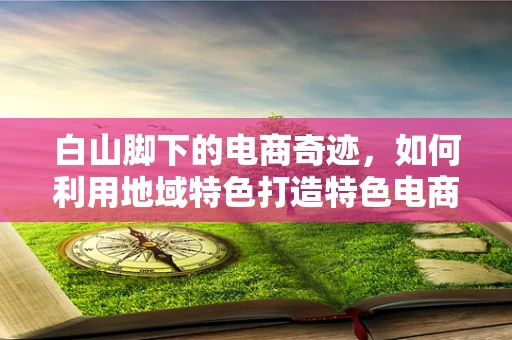 白山脚下的电商奇迹，如何利用地域特色打造特色电商品牌？