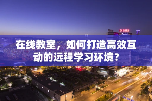 在线教室，如何打造高效互动的远程学习环境？