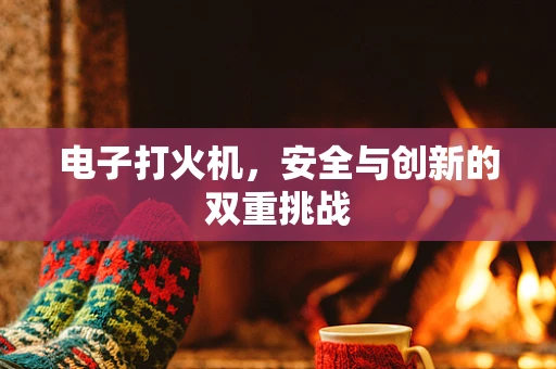 电子打火机，安全与创新的双重挑战