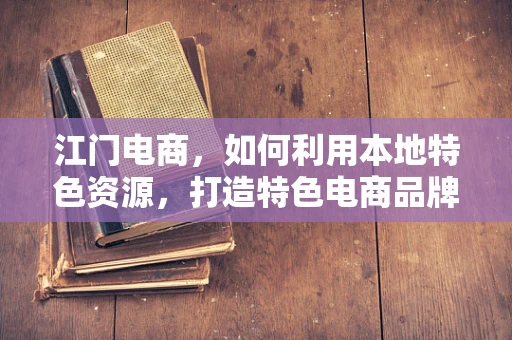 江门电商，如何利用本地特色资源，打造特色电商品牌？