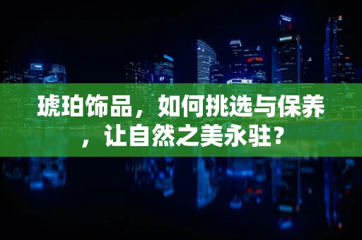 琥珀饰品，如何挑选与保养，让自然之美永驻？