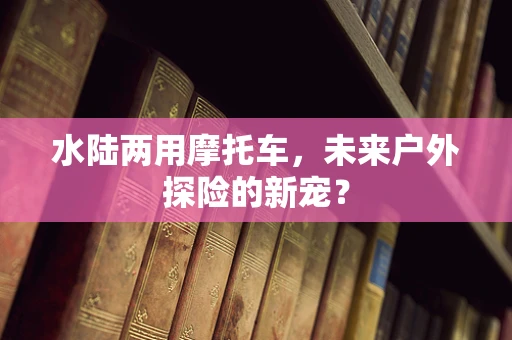 水陆两用摩托车，未来户外探险的新宠？
