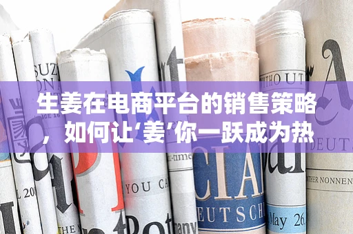 生姜在电商平台的销售策略，如何让‘姜’你一跃成为热门商品？