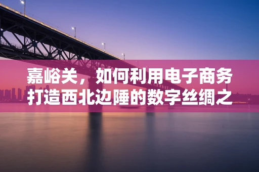 嘉峪关，如何利用电子商务打造西北边陲的数字丝绸之路？