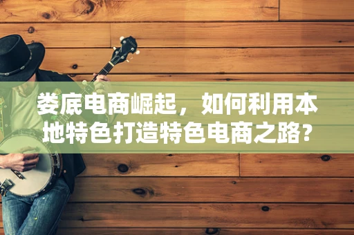 娄底电商崛起，如何利用本地特色打造特色电商之路？