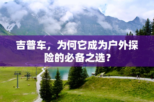 吉普车，为何它成为户外探险的必备之选？