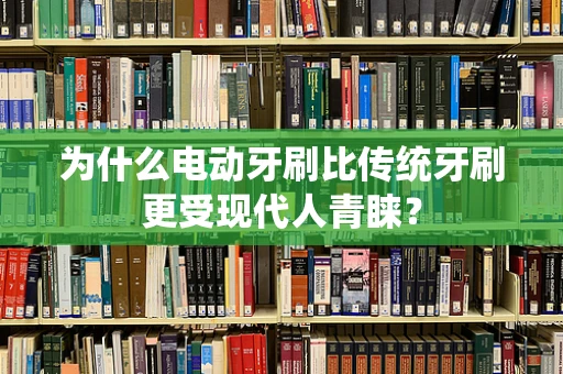 为什么电动牙刷比传统牙刷更受现代人青睐？