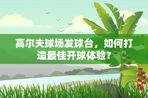高尔夫球场发球台，如何打造最佳开球体验？