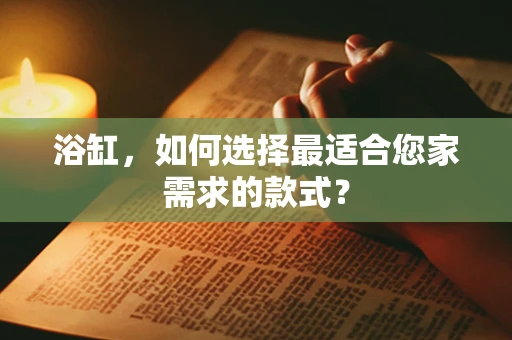 浴缸，如何选择最适合您家需求的款式？