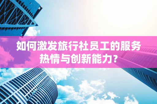 如何激发旅行社员工的服务热情与创新能力？