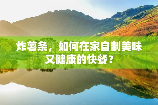 炸薯条，如何在家自制美味又健康的快餐？