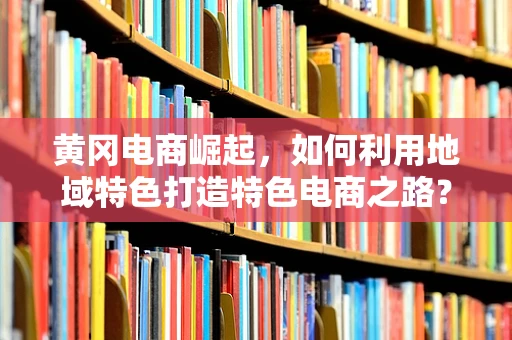 黄冈电商崛起，如何利用地域特色打造特色电商之路？