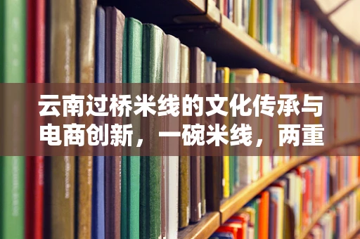 云南过桥米线的文化传承与电商创新，一碗米线，两重天地的故事