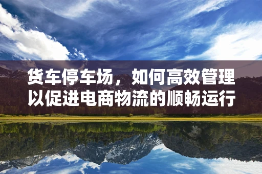 货车停车场，如何高效管理以促进电商物流的顺畅运行？