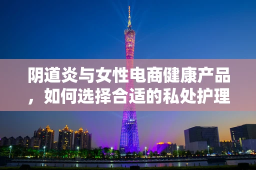 阴道炎与女性电商健康产品，如何选择合适的私处护理产品？