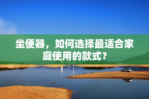 坐便器，如何选择最适合家庭使用的款式？