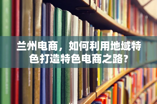 兰州电商，如何利用地域特色打造特色电商之路？