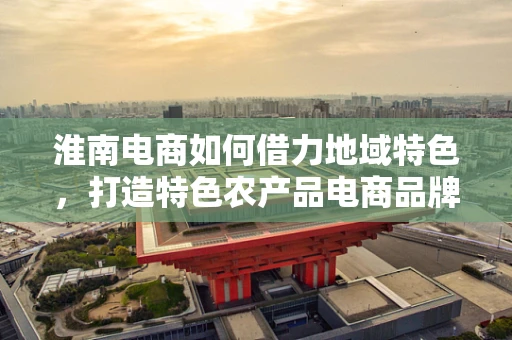 淮南电商如何借力地域特色，打造特色农产品电商品牌？