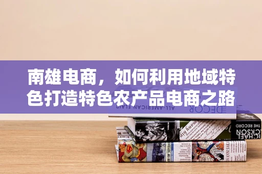 南雄电商，如何利用地域特色打造特色农产品电商之路？