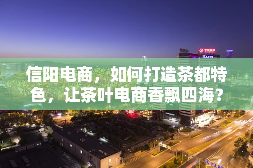 信阳电商，如何打造茶都特色，让茶叶电商香飘四海？