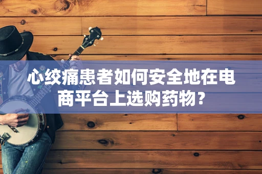 心绞痛患者如何安全地在电商平台上选购药物？