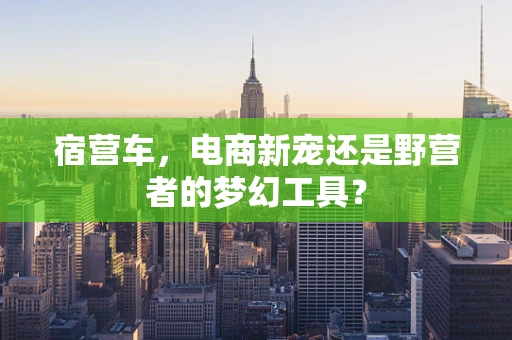 宿营车，电商新宠还是野营者的梦幻工具？