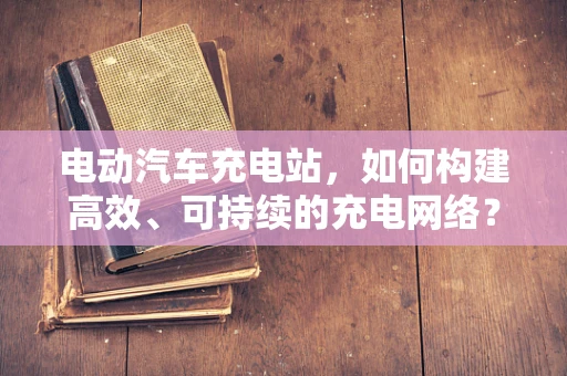 电动汽车充电站，如何构建高效、可持续的充电网络？