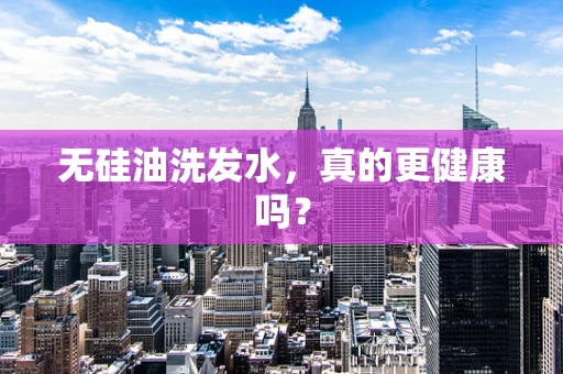 无硅油洗发水，真的更健康吗？
