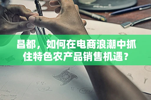 昌都，如何在电商浪潮中抓住特色农产品销售机遇？