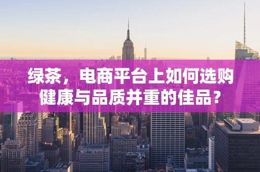 绿茶，电商平台上如何选购健康与品质并重的佳品？