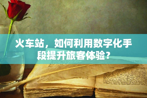 火车站，如何利用数字化手段提升旅客体验？