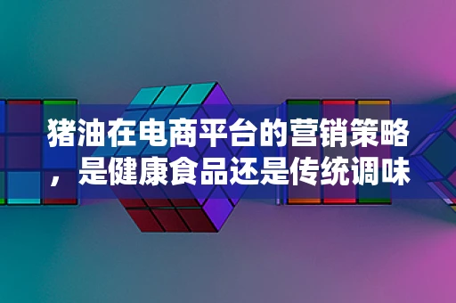 猪油在电商平台的营销策略，是健康食品还是传统调味品？
