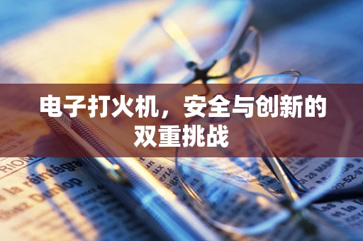 电子打火机，安全与创新的双重挑战