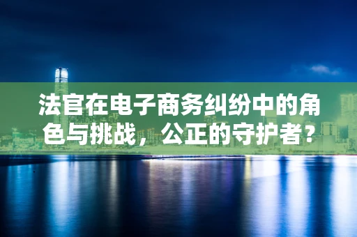 法官在电子商务纠纷中的角色与挑战，公正的守护者？