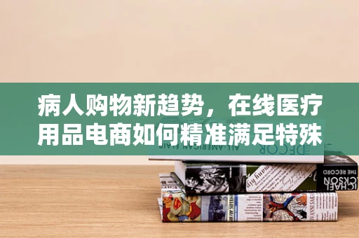病人购物新趋势，在线医疗用品电商如何精准满足特殊需求？
