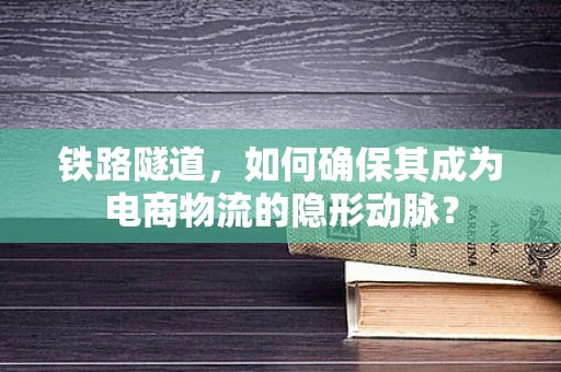 铁路隧道，如何确保其成为电商物流的隐形动脉？