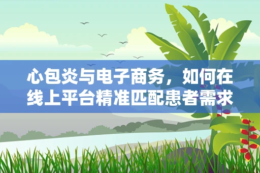 心包炎与电子商务，如何在线上平台精准匹配患者需求与专业医疗服务？