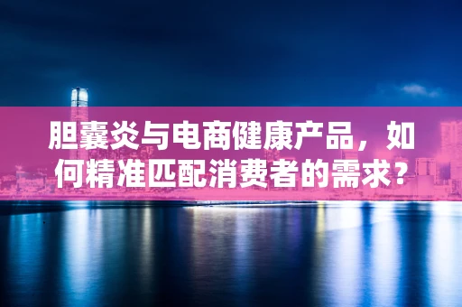 胆囊炎与电商健康产品，如何精准匹配消费者的需求？