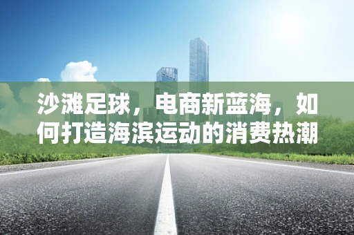 沙滩足球，电商新蓝海，如何打造海滨运动的消费热潮？