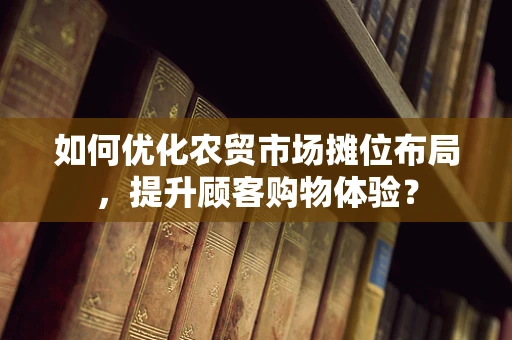 如何优化农贸市场摊位布局，提升顾客购物体验？