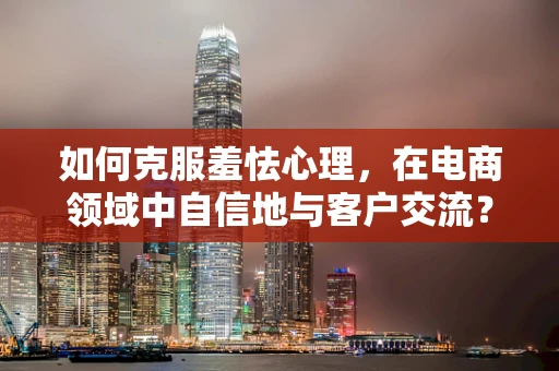 如何克服羞怯心理，在电商领域中自信地与客户交流？