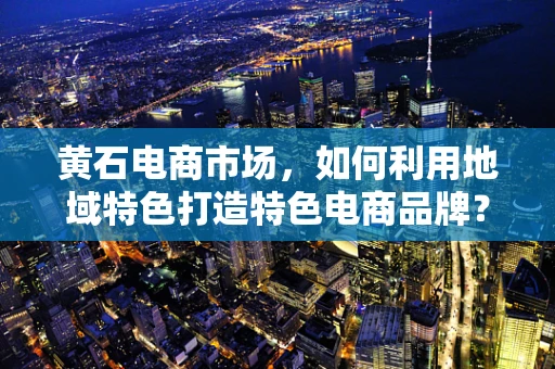黄石电商市场，如何利用地域特色打造特色电商品牌？