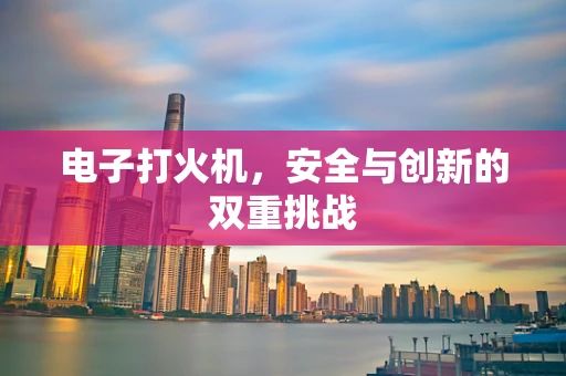 电子打火机，安全与创新的双重挑战