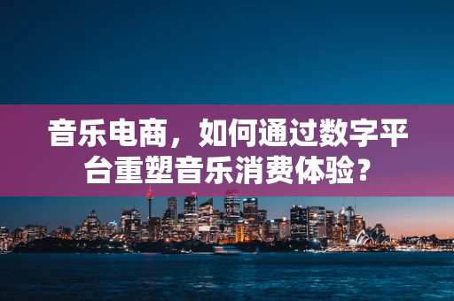 音乐电商，如何通过数字平台重塑音乐消费体验？