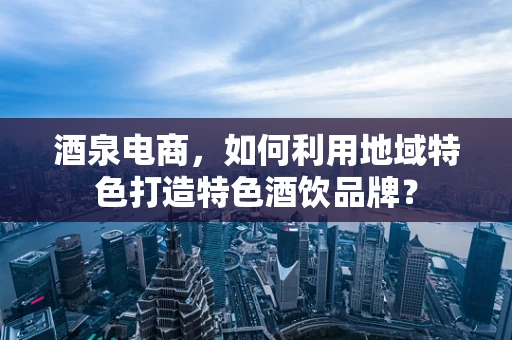 酒泉电商，如何利用地域特色打造特色酒饮品牌？