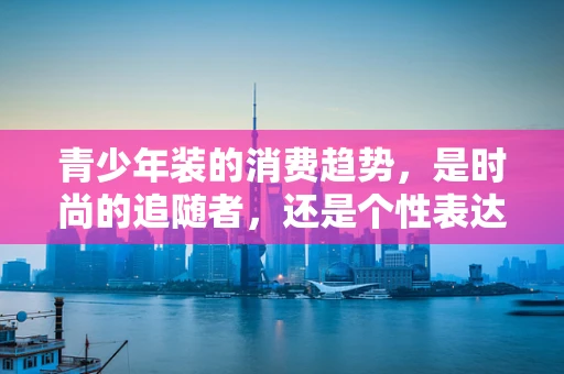 青少年装的消费趋势，是时尚的追随者，还是个性表达者？